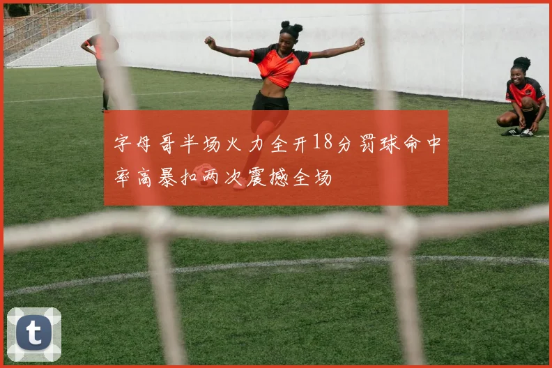 字母哥半场火力全开18分罚球命中率高暴扣两次震撼全场