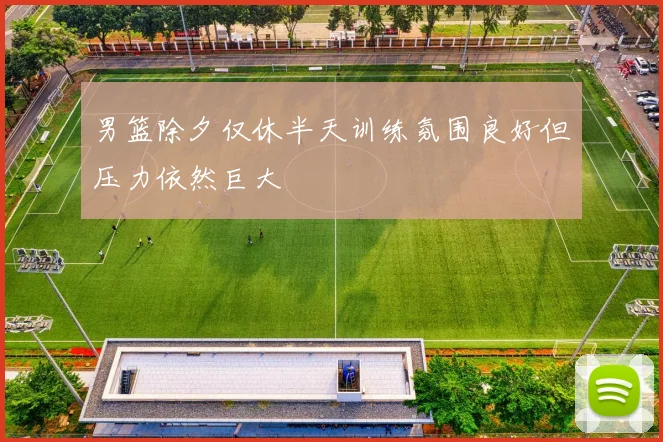 男篮除夕仅休半天训练氛围良好但压力依然巨大