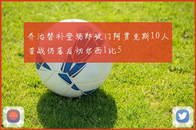 乔治替补登场即破门阿贾克斯10人苦战仍落后切尔西1比5