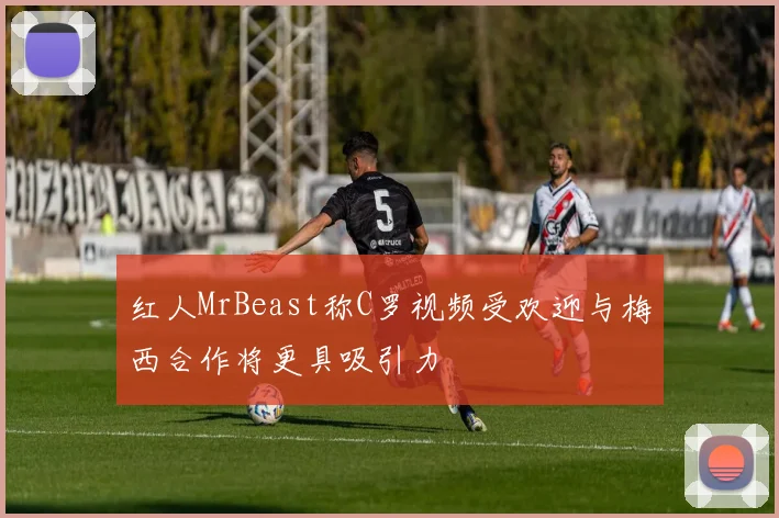 红人MrBeast称C罗视频受欢迎与梅西合作将更具吸引力