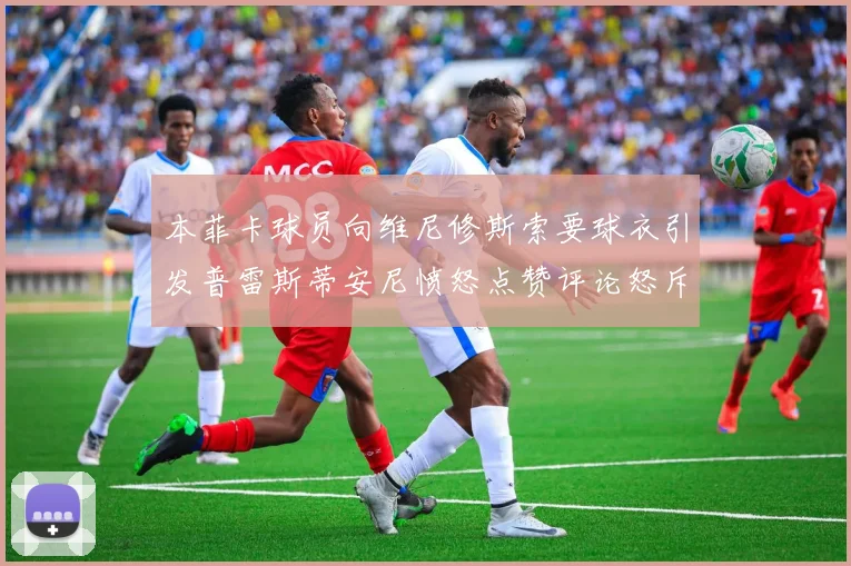 本菲卡球员向维尼修斯索要球衣引发普雷斯蒂安尼愤怒点赞评论怒斥队友