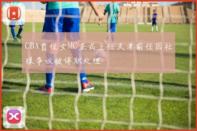 CBA首位女MC正式上任天津前任因社媒争议被停职处理