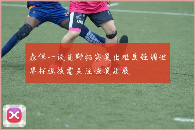 森保一谈南野拓实复出难度强调世界杯选拔需关注恢复进展