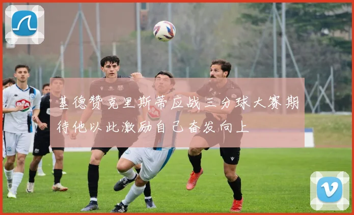 基德赞克里斯蒂应战三分球大赛期待他以此激励自己奋发向上