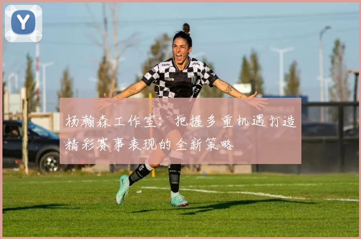 杨瀚森工作室：把握多重机遇打造精彩赛事表现的全新策略