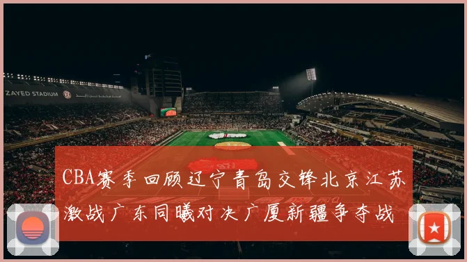 CBA赛季回顾辽宁青岛交锋北京江苏激战广东同曦对决广厦新疆争夺战精彩纷呈