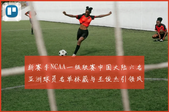 新赛季NCAA一级联赛中国大陆六名亚洲球员名单林葳与王俊杰引领风骚