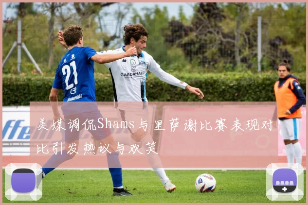 美媒调侃Shams与里萨谢比赛表现对比引发热议与欢笑