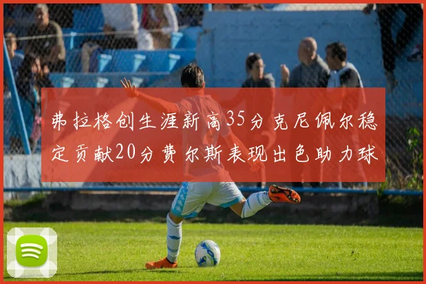 弗拉格创生涯新高35分克尼佩尔稳定贡献20分费尔斯表现出色助力球队