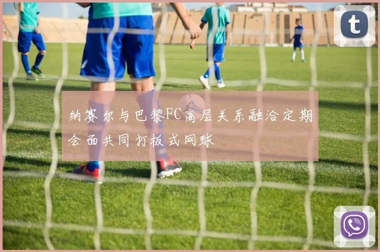 纳赛尔与巴黎FC高层关系融洽定期会面共同打板式网球