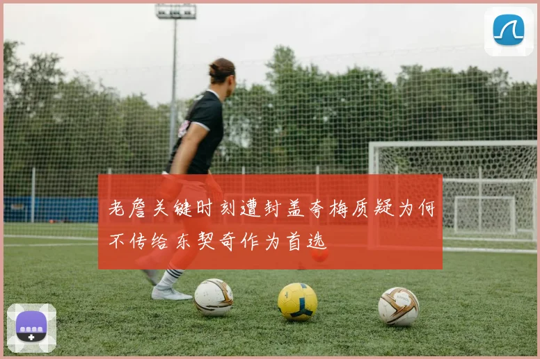 老詹关键时刻遭封盖夸梅质疑为何不传给东契奇作为首选