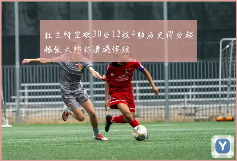杜兰特空砍30分12板4助历史得分超越张大帅却遭遇惨败